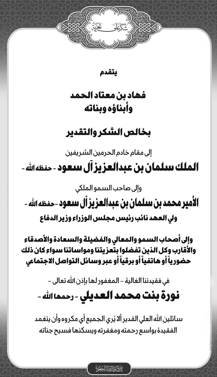 شكر على التعزية من/ فهاد بن معتاد الحمد وأبنائه وبناته إلى مقام خادم الحرمين الشريفين وإلى ولي العهد وإلى أصحاب السمو والمعالي والفضيلة والسعادة والأصدقاء والأقارب في فقيدتنا العالية -المغفور لها بإذن الله تعالى- نورة بنت محمد العديلي -رحمها الله- 